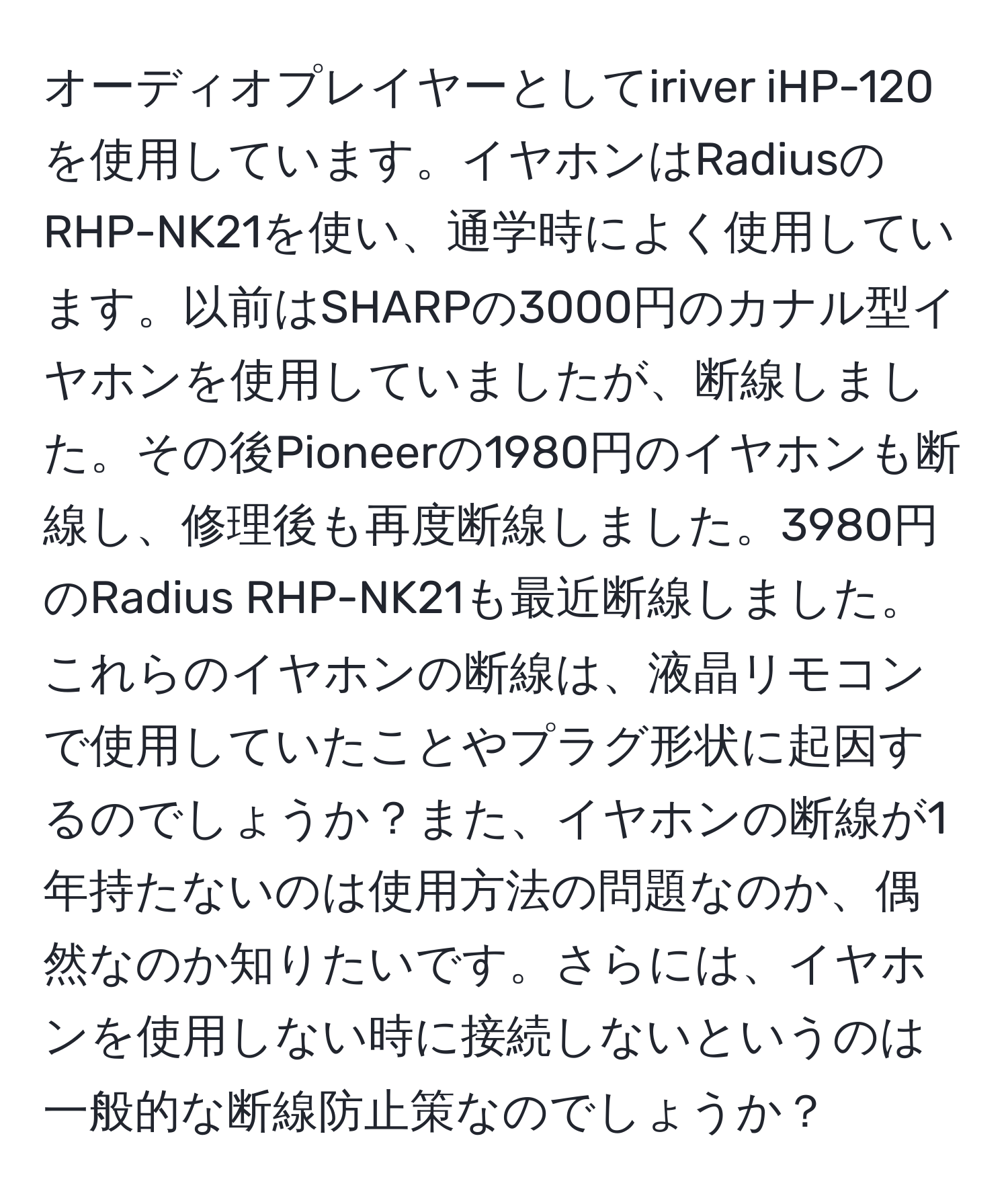 オーディオプレイヤーとしてiriver iHP-120を使用しています。イヤホンはRadiusのRHP-NK21を使い、通学時によく使用しています。以前はSHARPの3000円のカナル型イヤホンを使用していましたが、断線しました。その後Pioneerの1980円のイヤホンも断線し、修理後も再度断線しました。3980円のRadius RHP-NK21も最近断線しました。これらのイヤホンの断線は、液晶リモコンで使用していたことやプラグ形状に起因するのでしょうか？また、イヤホンの断線が1年持たないのは使用方法の問題なのか、偶然なのか知りたいです。さらには、イヤホンを使用しない時に接続しないというのは一般的な断線防止策なのでしょうか？