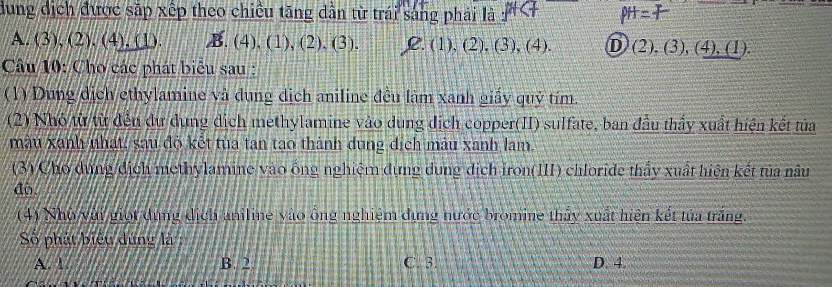 dung dịch được sắp xếp theo chiều tăng dần từ trái sáng phải là
A. (3), (2), (4), (1). B. (4), (1), (2), (3). C. (1), (2), (3), (4). D (2), (3), (4), (1).
Câu 10: Cho các phát biểu sau :
(1) Dung dịch ethylamine và dung dịch aniline đều làm xanh giấy quỳ tím.
(2) Nhỏ từ từ đến dư dung dịch methylamine vào dung dịch copper(II) sulfate, ban đầu thầy xuất hiện kết tủa
màu xanh nhạt, sau đó kết tùa tan tạo thành dung địch màu xanh lam.
(3) Cho dung địch methylamine vào ống nghiệm dựng dung dịch iron(III) chloride thấy xuất hiện kết tủa nâu
đò.
(4) Nhỏ vài giọt dung dịch aniline vào ồng nghiệm dựng nước bromine thấy xuất hiện kết tủa trắng.
Số phát biểu đứng là
A. 1. B. 2. C. 3. D. 4.