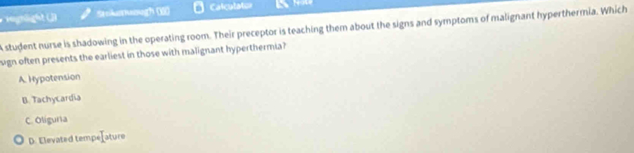 Stokatuough 6) Calculaten
A student nurse is shadowing in the operating room. Their preceptor is teaching them about the signs and symptoms of malignant hyperthermia. Which
sign often presents the earliest in those with malignant hyperthermia?
A. Hypotension
B. Tachycardia
C. Oliguria
D. Elevated tempe=ature