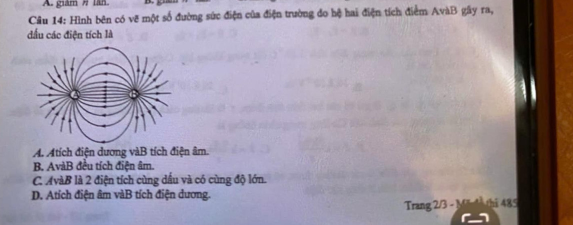 giám # lãn D.
Câu 14: Hình bên có vẽ một số đường sức điện của điện trường do hệ hai điện tích điểm AvàB gây ra,
đấu các điện tích là
A. Atích điện dương vàB tích điện âm.
B. AvàB đều tích điện âm.
C. AvàB là 2 điện tích cùng dầu và có cùng độ lớn.
D. Atích điện âm vàB tích điện dương. thi 485
Trang 2/3 - M