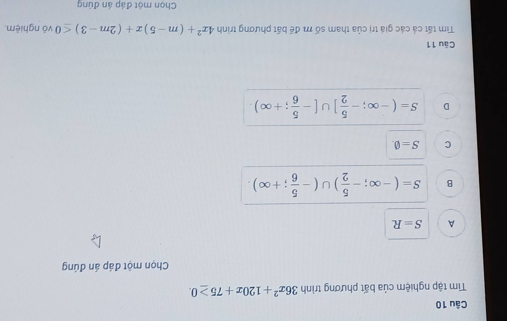 Tìm tập nghiệm của bất phương trình 36x^2+120x+75≥ 0. 
Chọn một đáp án đúng
A S=R
B S=(-∈fty ;- 5/2 )∪ (- 5/6 ;+∈fty ).
C S=varnothing.
D S=(-∈fty ;- 5/2 ]∪ [- 5/6 ;+∈fty ). 
Câu 11
Tìm tất cả các giá trị của tham số m đế bất phương trình 4x^2+(m-5)x+(2m-3)≤ 0 vô nghiệm.
Chọn một đáp án đúng