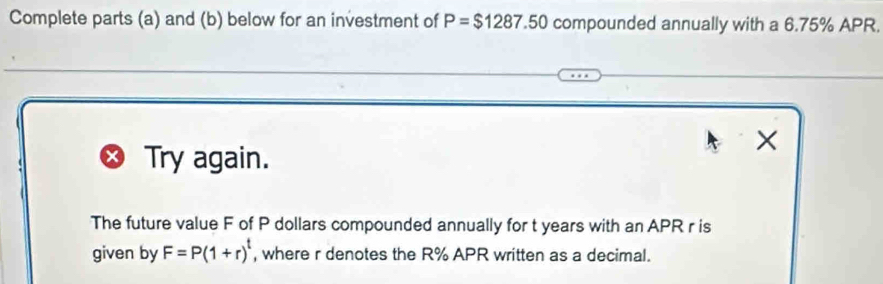 Complete parts (a) and (b) below for an investment of P=$1287.50 compounded annually with a 6.75% APR. 
× 
Try again. 
The future value F of P dollars compounded annually for t years with an APR r is 
given by F=P(1+r)^t , where r denotes the R% APR written as a decimal.