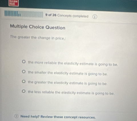 of 26 Concepts completed
Multiple Choice Question
The greater the change in price,:
the more reliable the elasticity estimate is going to be.
the smaller the elasticity estimate is going to be.
the greater the elasticity estimate is going to be.
the less reliable the elasticity estimate is going to be.
Need help? Review these concept resources.