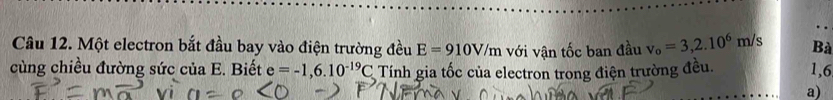 Một electron bắt đầu bay vào điện trường đều E=910V/m với vận tốc ban đầu v_o=3,2.10^6m/s Bà 
cùng chiều đường sức của E. Biết e=-1,6.10^(-19)C Tính gia tốc của electron trong điện trường đều. 1,6 
a)