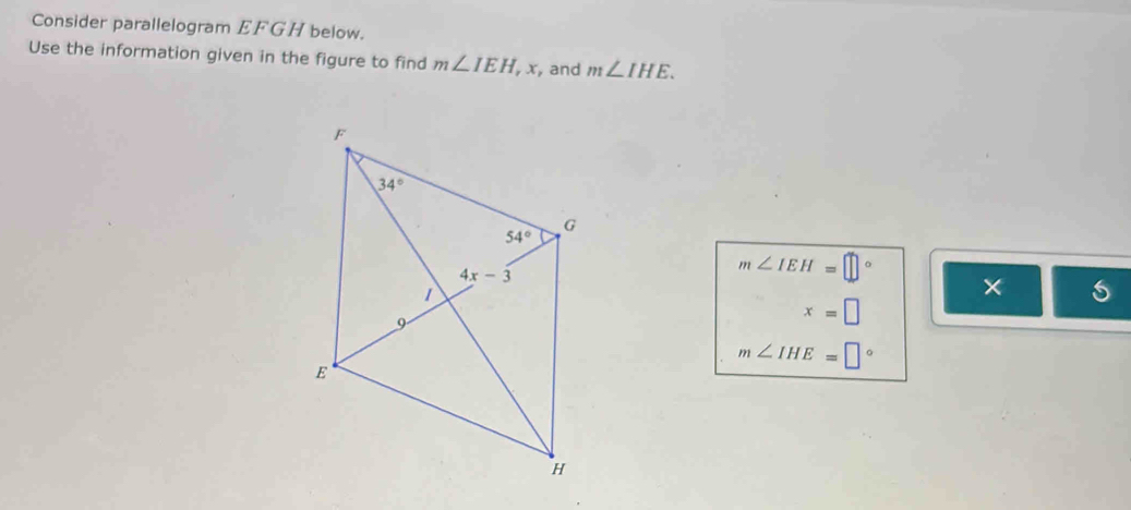 Consider parallelogram EFGH below.
Use the information given in the figure to find m∠ IEH, x,and m∠ IHE.
m∠ IEH=□°
x=□
m∠ IHE=□°