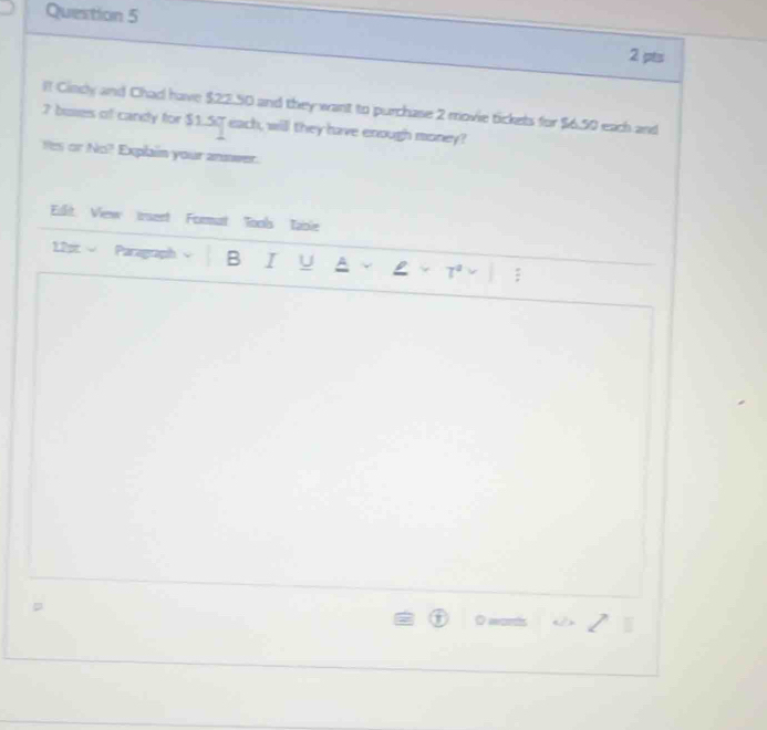 ! Cindy and Chad have $22.50 and they want to purchase 2 movie tickets for $6.50 each and
7 busses of candy for $1.57 each, will they have enough money? 
Yes or No? Explain your answer. 
Edlit View irsent Format Tools Iable 
1.2pt Paragraph B I U A : 
I