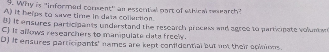 Why is "informed consent" an essential part of ethical research?
A) It helps to save time in data collection.
B) It ensures participants understand the research process and agree to participate voluntari
C) It allows researchers to manipulate data freely.
D) It ensures participants' names are kept confidential but not their opinions.