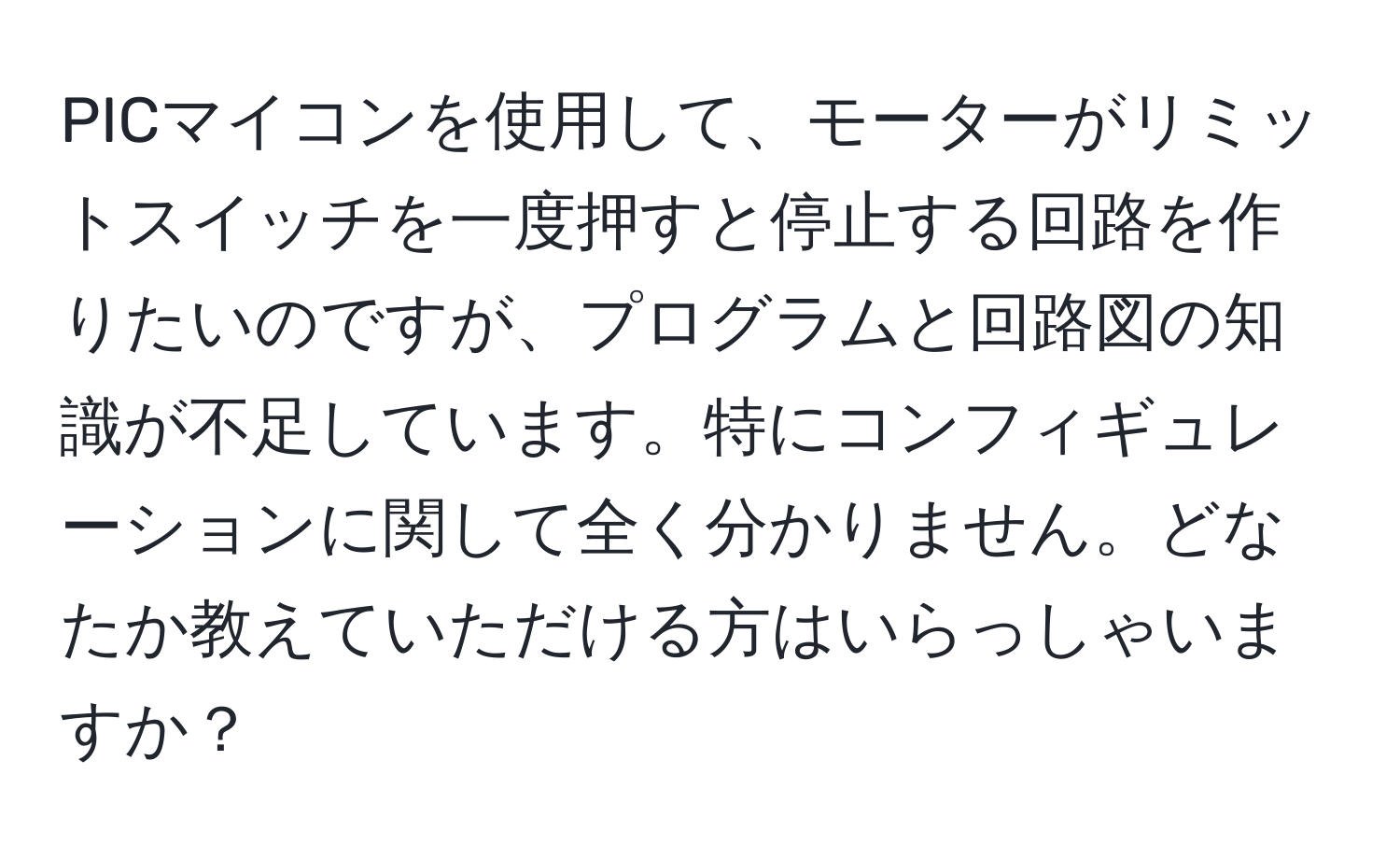 PICマイコンを使用して、モーターがリミットスイッチを一度押すと停止する回路を作りたいのですが、プログラムと回路図の知識が不足しています。特にコンフィギュレーションに関して全く分かりません。どなたか教えていただける方はいらっしゃいますか？