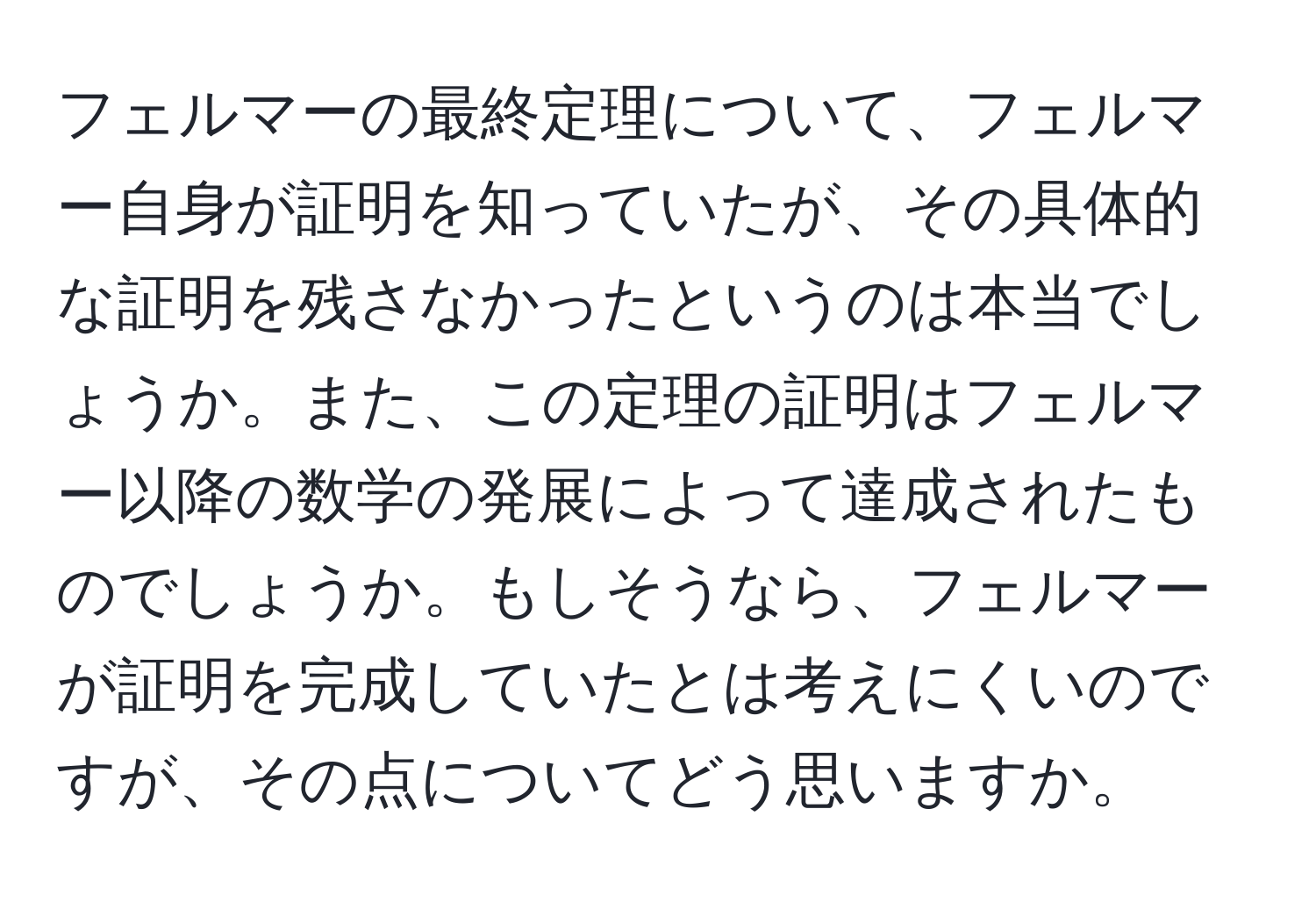 フェルマーの最終定理について、フェルマー自身が証明を知っていたが、その具体的な証明を残さなかったというのは本当でしょうか。また、この定理の証明はフェルマー以降の数学の発展によって達成されたものでしょうか。もしそうなら、フェルマーが証明を完成していたとは考えにくいのですが、その点についてどう思いますか。