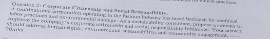 ad for ethical practices. 
Question 2: Corporate Citizenship and Social Responsibility: 
A multinational corporation operating in the fashion industry has faced backlash for unethical 
labor practices and environmental damage. As a sustainability consultant, propose a strategy to 
improve the company’s corporate citizenship and social responsibility initiatives. Your answer 
20mks should address human rights, environmental sustainability, and community engagement. -----