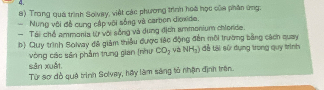 Trong quá trình Solvay, viết các phương trình hoá học của phản ứng: 
- Nung vôi đề cung cấp vôi sống và carbon dioxide. 
- Tái chế ammonia từ vôi sống và dung dịch ammonium chloride. 
b) Quy trình Solvay đã giảm thiều được tác động đến môi trường bằng cách quay 
vòng các sản phẩm trung gian (như CO_2 và NH_3) đề tái sử dụng trong quy trình 
sǎn xuất. 
Từ sơ đồ quá trình Solvay, hãy làm sáng tỏ nhận định trên.