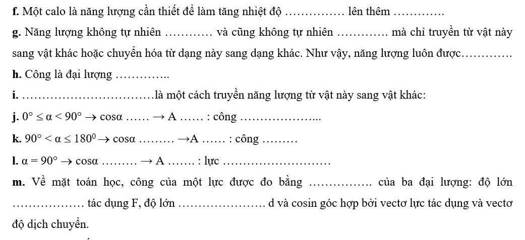 Một calo là năng lượng cần thiết để làm tăng nhiệt độ _lên thêm_ 
g. Năng lượng không tự nhiên _và cũng không tự nhiên _mà chỉ truyền từ vật này 
sang vật khác hoặc chuyển hóa từ dạng này sang dạng khác. Như vậy, năng lượng luôn được._ 
h. Công là đại lượng_ 
i. _ là một cách truyền năng lượng từ vật này sang vật khác: 

j. 0°≤ alpha <90° → cosα …… → A …… . : công 
k. 90° → cosα ……… →A _: công_ 
1. alpha =90° → cosα_ ……… → A …_ : lực_ 
m. Về mặt toán học, công của một lực được đo bằng _của ba đại lượng: độ lớn 
_tác dụng F, độ lớn _d và cosin góc hợp bởi vectơ lực tác dụng và vectơ 
độ dịch chuyển.