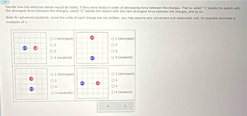 Decide how the sketches below would be listed, if they were listed in order of decreasing force between the charges. That is, select "1" beside the sketch with 
the strongest force between the charges, select "2" beside the sketch with the next strongest force between the charges, and so on 
Note for advanced students: since the units of each charge are not written, you may assume any convenient and reasonable unit, for example coulombs or 
multiples of e 
1 (strongest) 1 (strongest)
2
2
3
3
4 (weakest) 4 (weakest)
1 (strongest) 1 (strongest)
2
2
3
3
4 (weakest) 4 (weakest) 
×