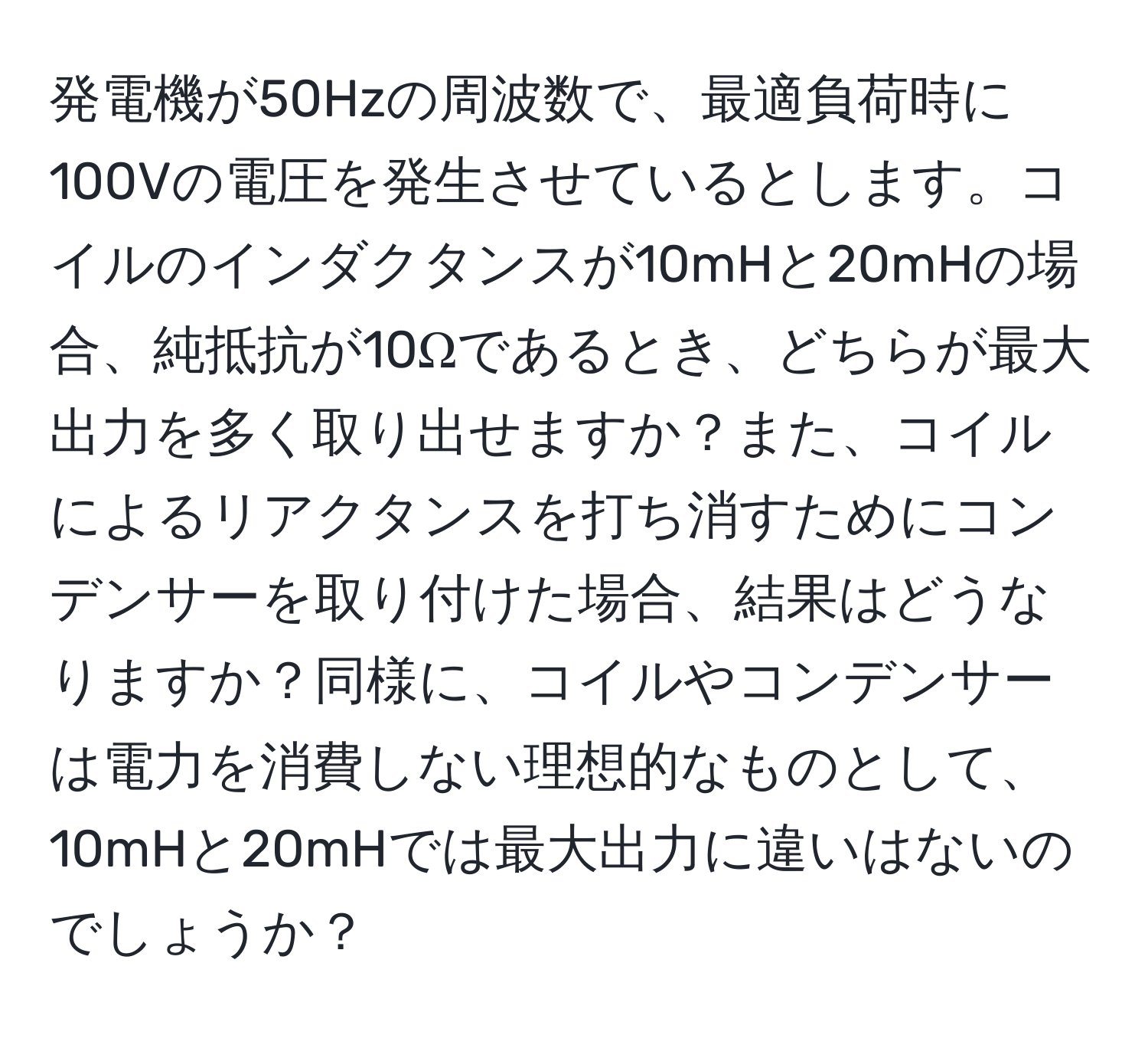 発電機が50Hzの周波数で、最適負荷時に100Vの電圧を発生させているとします。コイルのインダクタンスが10mHと20mHの場合、純抵抗が10Ωであるとき、どちらが最大出力を多く取り出せますか？また、コイルによるリアクタンスを打ち消すためにコンデンサーを取り付けた場合、結果はどうなりますか？同様に、コイルやコンデンサーは電力を消費しない理想的なものとして、10mHと20mHでは最大出力に違いはないのでしょうか？