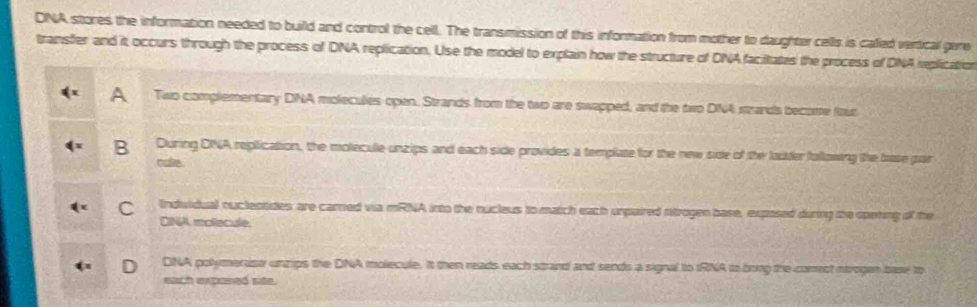 DNA stores the information needed to build and control the cell. The transmission of this information from mother to daughter cells is caled vertical gere
transfer and it occurs through the process of DNA replication. Use the model to explain how the structure of DNA facitates the process of DNA replication
A Two complementary DNA moleculies open. Strands from the two are swapped, and the two DNA strands become four
B During DINA replication, the molecule-unzips and each side provides a template for the new side of the ladder following the base gar
cate
C Induidual ouclectides are carned wa mRNA into the nucleus to match each unpaired rtrogen base, exposed during the opering of the
DINA molecule.
DNA polymeraso uncips the DNA molecule. It then reads each strand and sends a signal to IRNA to bring the comect nirogen base to
each exposed side.