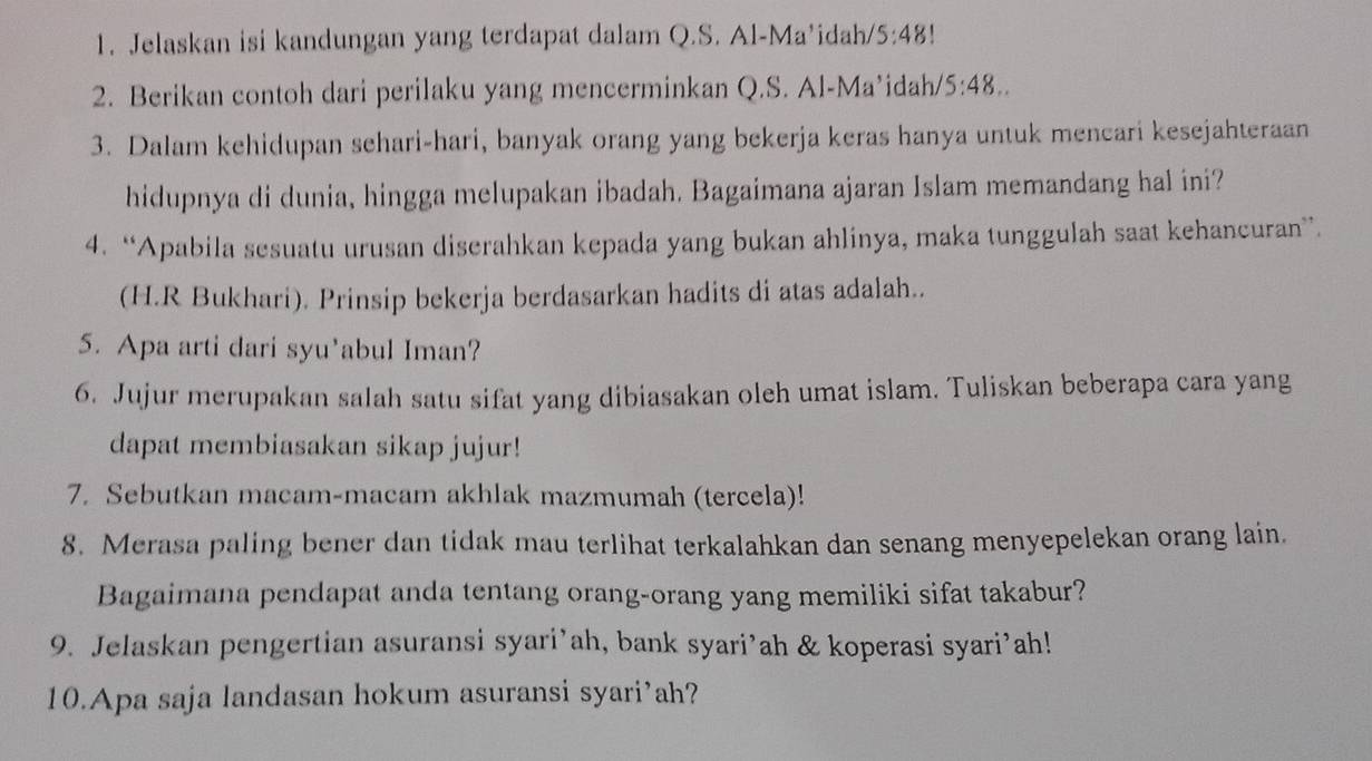 Jelaskan isi kandungan yang terdapat dalam Q.S. Al-Ma’idah/ 5:48 ' 
2. Berikan contoh dari perilaku yang mencerminkan Q.S. Al-Ma’idah/ 5:48.. 
3. Dalam kehidupan sehari-hari, banyak orang yang bekerja keras hanya untuk mencari kesejahteraan 
hidupnya di dunia, hingga melupakan ibadah. Bagaimana ajaran Islam memandang hal ini? 
4. “Apabila sesuatu urusan diserahkan kepada yang bukan ahlinya, maka tunggulah saat kehancuran”. 
(H.R Bukhari). Prinsip bekerja berdasarkan hadits di atas adalah.. 
5. Apa arti dari syu’abul Iman? 
6. Jujur merupakan salah satu sifat yang dibiasakan oleh umat islam. Tuliskan beberapa cara yang 
dapat membiasakan sikap jujur! 
7. Sebutkan macam-macam akhlak mazmumah (tercela)! 
8. Merasa paling bener dan tidak mau terlihat terkalahkan dan senang menyepelekan orang lain. 
Bagaimana pendapat anda tentang orang-orang yang memiliki sifat takabur? 
9. Jelaskan pengertian asuransi syari’ah, bank syari’ah & koperasi syari’ah! 
10.Apa saja landasan hokum asuransi syari’ah?