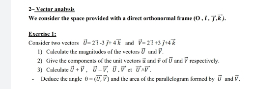 2~ Vector analvsis 
We consider the space provided with a direct orthonormal frame (0,vector i,vector j,vector k). 
Exercise 1: 
Consider two vectors vector U=2vector i-3vector j+4vector k and vector V=2vector i+3vector j+4vector k
1) Calculate the magnitudes of the vectors vector U and vector V. 
2) Give the components of the unit vectors vector u and vector v of vector U and vector v respectively. 
3) Calculate vector U+vector V, vector U-vector V, vector U. vector V et vector Uwedge vector V. 
Deduce the angle θ =(vector U,vector V) and the area of the parallelogram formed by vector U and vector V.