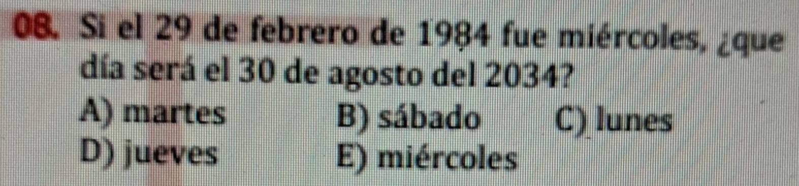 Si el 29 de febrero de 1984 fue miércoles, ¿que
día será el 30 de agosto del 2034?
A) martes B) sábado
C) lunes
D) jueves E) miércoles