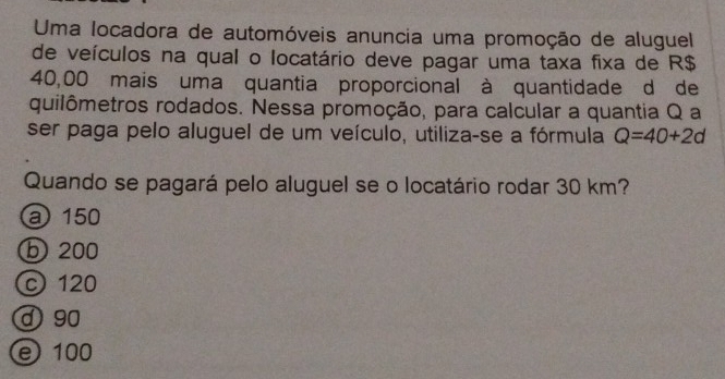 Uma locadora de automóveis anuncia uma promoção de aluguel
de veículos na qual o locatário deve pagar uma taxa fixa de R$
40,00 mais uma quantia proporcional à quantidade d de
quilômetros rodados. Nessa promoção, para calcular a quantia Q a
ser paga pelo aluguel de um veículo, utiliza-se a fórmula Q=40+2d
Quando se pagará pelo aluguel se o locatário rodar 30 km?
a 150
ⓑ 200
c 120
d 90
e 100