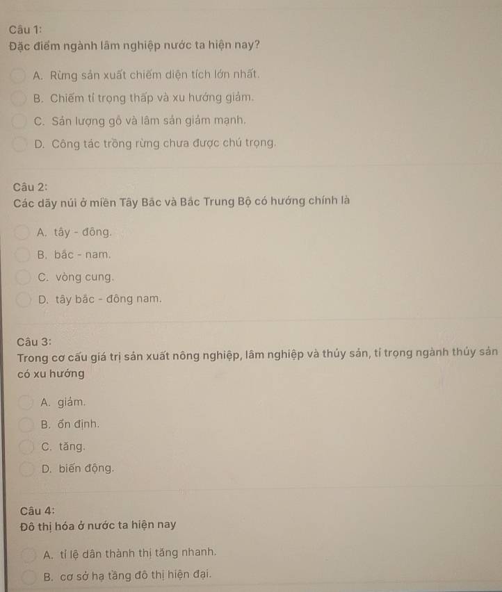 Đặc điểm ngành lâm nghiệp nước ta hiện nay?
A. Rừng sản xuất chiếm diện tích lớn nhất.
B. Chiếm tỉ trọng thấp và xu hướng giảm.
C. Sản lượng gồ và lâm sản giám mạnh.
D. Công tác trồng rừng chưa được chú trọng.
Câu 2:
Các dãy núi ở miền Tây Bắc và Bắc Trung Bộ có hướng chính là
A. tây - đông.
B. bắc - nam.
C. vòng cung.
D. tây bắc - đông nam.
Câu 3:
Trong cơ cấu giá trị sản xuất nông nghiệp, lâm nghiệp và thúy sản, tí trọng ngành thủy sản
có xu hướng
A. giám.
B. ổn định.
C. tăng.
D. biến động.
Câu 4:
Đô thị hóa ở nước ta hiện nay
A. tỉ lệ dân thành thị tăng nhanh.
B. cơ sở hạ tầng đô thị hiện đại.