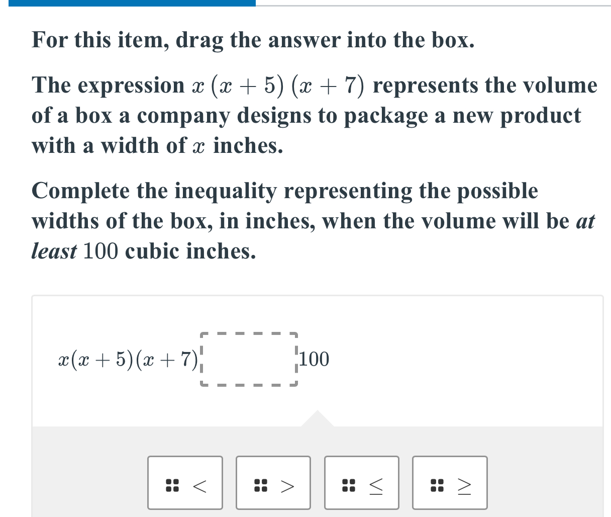 For this item, drag the answer into the box. 
The expression x(x+5)(x+7) represents the volume 
of a box a company designs to package a new product 
with a width of x inches. 
Complete the inequality representing the possible 
widths of the box, in inches, when the volume will be at 
least 100 cubic inches.
x(x+5)(x+7)□ < 
Z