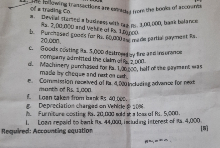 The following transactions are extracted from the books of accounts 
of a trading Co. 
a. Devilal started a business with cash Rs. 3,00,000, bank balance
Rs. 2,00,000 and Vehile of Rs. 1,00,000. 
b. Purchased goods for Rs. 60,000 and made partial payment Rs.
20,000. 
c. Goods costing Rs. 5,000 destroyed by fire and insurance 
company admitted the claim of Rs. 2,000. 
d. Machinery purchased for Rs. 1,00,000, half of the payment was 
made by cheque and rest on cash. 
e. Commission received of Rs. 4,000 including advance for next 
month of Rs. 1,000. 
f. Loan taken from bank Rs. 40,000. 
g. Depreciation charged on Vehicle @ 10%. 
h. Furniture costing Rs. 20,000 sold at a loss of Rs. 5,000. 
i. Loan repaid to bank Rs. 44,000, including interest of Rs. 4,000. 
Required: Accounting equation 
[8]