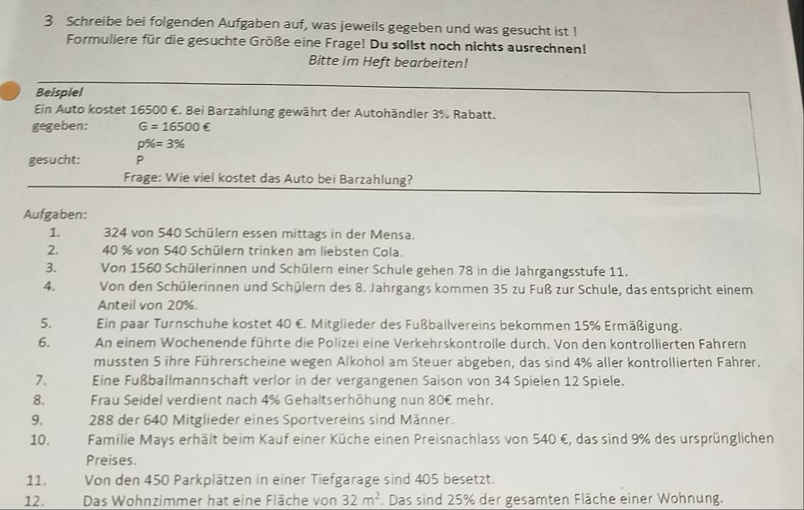 Schreibe bei folgenden Aufgaben auf, was jeweils gegeben und was gesucht ist !
Formuliere für die gesuchte Größe eine Frage! Du sollst noch nichts ausrechnen!
Bitte im Heft bearbeiten!
Beispiel
Ein Auto kostet 16500 €. Bei Barzahlung gewährt der Autohändler 3% Rabatt.
gegeben: G=16500∈
p% =3%
gesucht: P
Frage: Wie viel kostet das Auto bei Barzahlung?
Aufgaben:
1.  324 von 540 Schülern essen mittags in der Mensa.
2. 40 % von 540 Schülern trinken am liebsten Cola.
3. Von 1560 Schülerinnen und Schülern einer Schule gehen 78 in die Jahrgangsstufe 11.
4. Von den Schülerinnen und Schülern des 8. Jahrgangs kommen 35 zu Fuß zur Schule, das entspricht einem
Anteil von 20%.
5. Ein paar Turnschuhe kostet 40 €. Mitglieder des Fußballvereins bekommen 15% Ermäßigung.
6. An einem Wochenende führte die Polizei eine Verkehrskontrolle durch. Von den kontrollierten Fahrern
mussten 5 ihre Führerscheine wegen Alkohol am Steuer abgeben, das sind 4% aller kontrollierten Fahrer.
7. Eine Fußballmannschaft verlor in der vergangenen Saison von 34 Spielen 12 Spiele.
8. Frau Seidel verdient nach 4% Gehaltserhöhung nun 80€ mehr.
9.  288 der 640 Mitglieder eines Sportvereins sind Männer.
10. Familie Mays erhält beim Kauf einer Küche einen Preisnachlass von 540 €, das sind 9% des ursprünglichen
Preises.
11, Von den 450 Parkplätzen in einer Tiefgarage sind 405 besetzt.
12. Das Wohnzimmer hat eine Fläche von 32m^2. Das sind 25% der gesamten Fläche einer Wohnung.