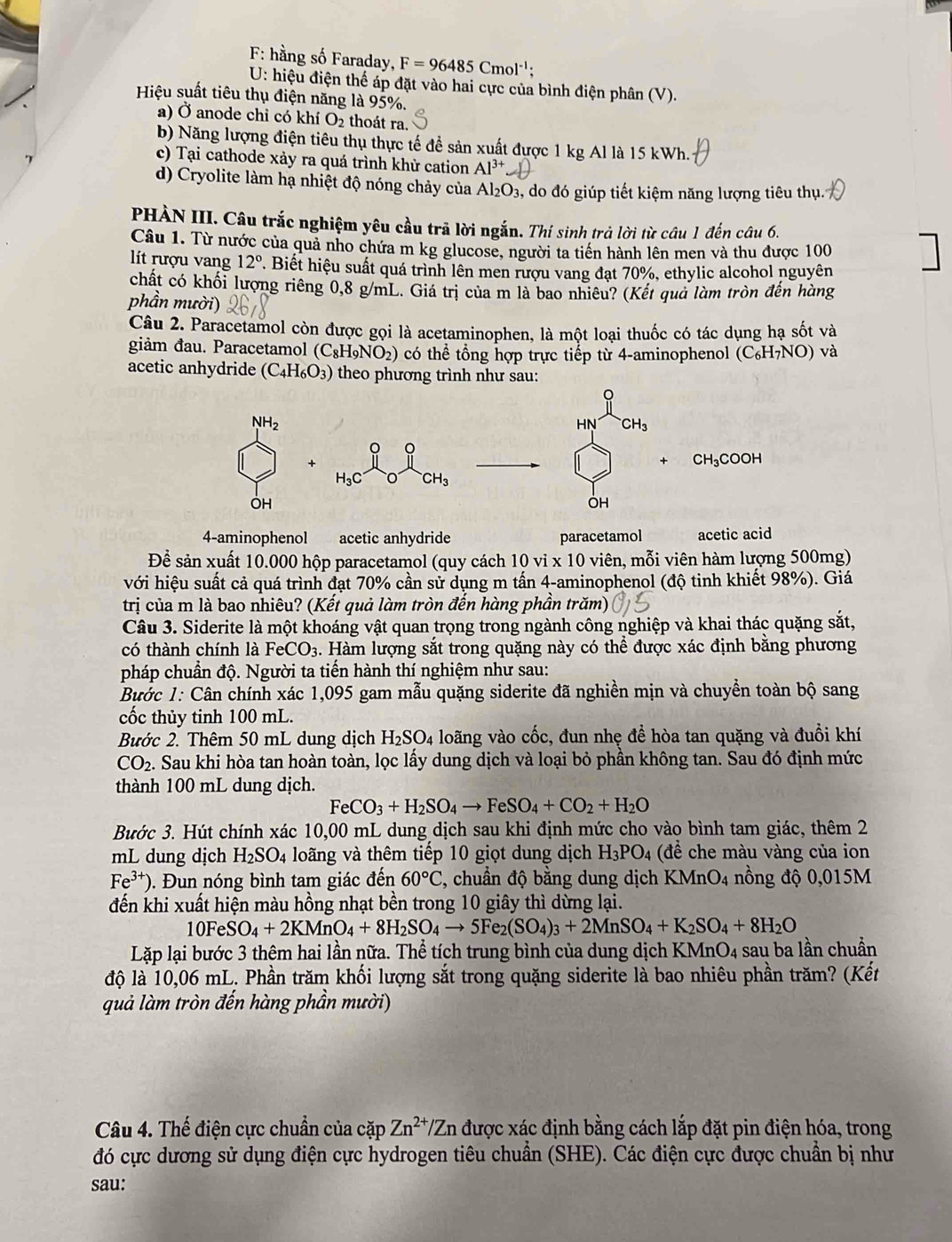 F: hằng số Faraday, F=96485Cmol^(-1);
U: hiệu điện thế áp đặt vào hai cực của bình điện phân (V).
Hiệu suất tiêu thụ điện năng là 95%.
a) Ở anode chỉ có khí O₂ thoát ra.
b) Năng lượng điện tiêu thụ thực tế để sản xuất được 1 kg Al là 15 kWh.
c) Tại cathode xảy ra quá trình khử cation Al^(3+)
d) Cryolite làm hạ nhiệt độ nóng chảy của Al_2O_3 3, do đó giúp tiết kiệm năng lượng tiêu thụ.
PHÀN III. Câu trắc nghiệm yêu cầu trã lời ngắn. Thí sinh trả lời từ câu 1 đến câu 6.
Câu 1. Từ nước của quả nho chứa m kg glucose, người ta tiền hành lên men và thu được 100
lít rượu vang 12°. Biết hiệu suất quá trình lên men rượu vang đạt 70%, ethylic alcohol nguyên
chất có khối lượng riêng 0,8 g/mL. Giá trị của m là bao nhiêu? (Kết quả làm tròn đến hàng
phần mười)
Câu 2. Paracetamol còn được gọi là acetaminophen, là một loại thuốc có tác dụng hạ sốt và
giảm đau. Paracetamol (C_8H_9NO_2) có thể tổng hợp trực tiếp từ 4-aminophenol (C_6H_7NO) và
acetic anhydride (C_4H_6O_3) theo phương trình như sau:
NH_2
HN CH_3
。
CH_3COOH
H_3C^-CH_3
OH
OH
4-aminophenol acetic anhydride paracetamol acetic acid
Để sản xuất 10.000 hộp paracetamol (quy cách 10vi* 10 0 viên, mỗi viên hàm lượng 500mg)
với hiệu suất cả quá trình đạt 70% cần sử dụng m tấn 4-aminophenol (độ tinh khiết 98%). Giá
trị của m là bao nhiêu? (Kết quả làm tròn đến hàng phần trăm)
Câu 3. Siderite là một khoáng vật quan trọng trong ngành công nghiệp và khai thác quặng sắt,
có thành chính là FeCO_3 3. Hàm lượng sắt trong quặng này có thể được xác định bằng phương
pháp chuẩn độ. Người ta tiến hành thí nghiệm như sau:
Bước 1: Cân chính xác 1,095 gam mẫu quặng siderite đã nghiền mịn và chuyền toàn bộ sang
cốc thủy tinh 100 mL.
Bước 2. Thêm 50 mL dung dịch H_2SO_4 loãng vào cốc, đun nhẹ đề hòa tan quặng và đuồi khí
CO_2. Sau khi hòa tan hoàn toàn, lọc lấy dung dịch và loại bỏ phần không tan. Sau đó định mức
thành 100 mL dung dịch.
FeCO_3+H_2SO_4to FeSO_4+CO_2+H_2O
Bước 3. Hút chính xác 10,00 mL dung dịch sau khi định mức cho vào bình tam giác, thêm 2
mL dung dịch H_2SO_4 loãng và thêm tiếp 10 giọt dung dịch H_3PO_4 (để che màu vàng của ion
Fe^(3+)). Đun nóng bình tam giác đến 60°C , chuẩn độ bằng dung dịch KMnO4 nồng độ 0,015M
đến khi xuất hiện màu hồng nhạt bền trong 10 giây thì dừng lại.
10FeSO_4+2KMnO_4+8H_2SO_4to 5Fe_2(SO_4)_3+2MnSO_4+K_2SO_4+8H_2O
Lặp lại bước 3 thêm hai lần nữa. Thể tích trung bình của dung dịch KMn O_4 sau ba lần chuẩn
độ là 10,06 mL. Phần trăm khối lượng sắt trong quặng siderite là bao nhiêu phần trăm? (Kết
quả làm tròn đến hàng phần mười)
Câu 4. Thế điện cực chuẩn của cặp Zn^(2+)/Zn được xác định bằng cách lắp đặt pin điện hóa, trong
đó cực dương sử dụng điện cực hydrogen tiêu chuẩn (SHE). Các điện cực được chuẩn bị như
sau: