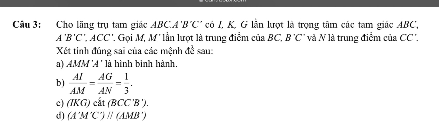 Cho lăng trụ tam giác ABC. A'B'C' có I, K, G lần lượt là trọng tâm các tam giác ABC,
A'B'C' ', ACC'. Gọi M, M' lần lượt là trung điểm của BC, B'C' và N là trung điểm của CC'. 
Xét tính đúng sai của các mệnh đề sau: 
a) AMM 'A' là hình bình hành. 
b)  AI/AM = AG/AN = 1/3 . 
c) (IKG) cắt (BCC'B'). 
d) (A'M'C')parallel (AMB')