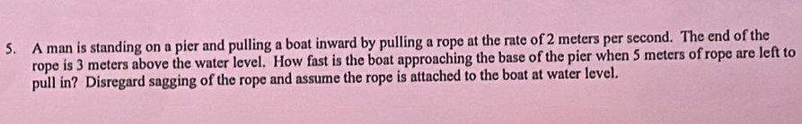 A man is standing on a pier and pulling a boat inward by pulling a rope at the rate of 2 meters per second. The end of the 
rope is 3 meters above the water level. How fast is the boat approaching the base of the pier when 5 meters of rope are left to 
pull in? Disregard sagging of the rope and assume the rope is attached to the boat at water level.