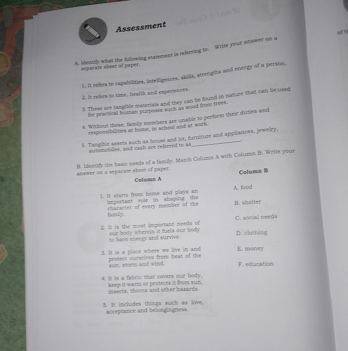 Assessment
of t!
A. Identify what the following statement is referring to, Write your answer on a
separate sheet of paper.
1. It refers to capabilities, intelligences, skills, strengths and energy of a person
2. It refers to time, health and experiences.
3. These are tangible materials and they can be found in nature that can be used
for practical human purposes such as wood from trees.
4. Without these, family members are unable to perform their duties and
responsibilities at home, in school and at work.
5. Tangible assets such as house and lot, furniture and appliances, jewelry,
automobiles, and cash are referred to as
B. Identify the basic needs of a family. Match Column A with Column B. Write your
answer on a separate sheet of paper.
Column B
Column A
1. It starts from home and plays an A. food
important role in shaping the
character of every member of the B. shelter
family.
2. It is the most important needs of C. social needs
our body wherein it fuels our body 
to have energy and survive. D. clothing
3. It is a place where we live in and E. money
protect ourselves from heat of the
sun, storm and wind. F. education
4. It is a fabric that covers our body,
keep it warm or protects it from sun,
insects, thorns and other hazards.
5. It includes things such as love,
acceptance and belongingness.