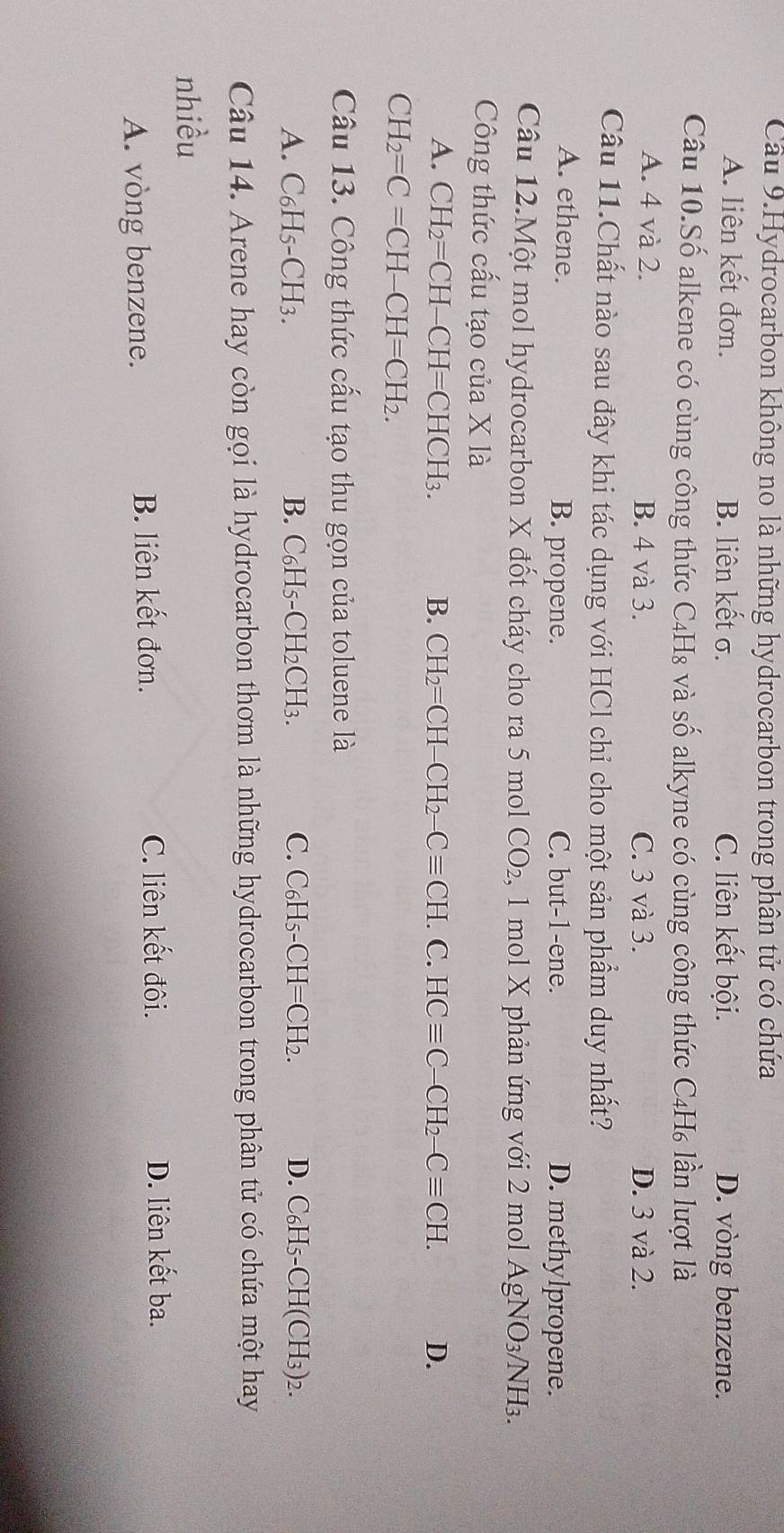 Cầu 9.Hydrocarbon không no là những hydrocarbon trong phân tử có chứa
A. liên kết đơn. B. liên kết σ. C. liên kết bội. D. vòng benzene.
Câu 10.Số alkene có cùng công thức C4H₈ và số alkyne có cùng công thức C4H₆ lần lượt là
A. 4 và 2. B. 4 và 3. C. 3 và 3. D. 3 và 2.
Câu 11.Chất nào sau đây khi tác dụng với HCl chỉ cho một sản phẩm duy nhất?
A. ethene. B. propene. C. but -1 -ene. D. methylpropene.
Câu 12.Một mol hydrocarbon X đốt cháy cho ra 5 mol CO_2 , 1 mol X phản ứng với 2 mol AgNO₃/NH₃.
Công thức cấu tạo của X là
A. CH_2=CH-CH=CHCH_3. B. CH_2=CH-CH_2-Cequiv CH.C.HCequiv C-CH_2-Cequiv CH. D.
CH_2=C=CH-CH=CH_2. 
Câu 13. Công thức cấu tạo thu gọn của toluene là
A. C₆H5-CH3. B. C₆H5-CH2CH3. C. C₆H5· -CH=CH_2. D. ( C_F [5-CH (CH₃) 2.
Câu 14. Arene hay còn gọi là hydrocarbon thơm là những hydrocarbon trong phân tử có chứa một hay
nhiều
A. vòng benzene. B. liên kết đơn.
C. liên kết đôi. D. liên kết ba.