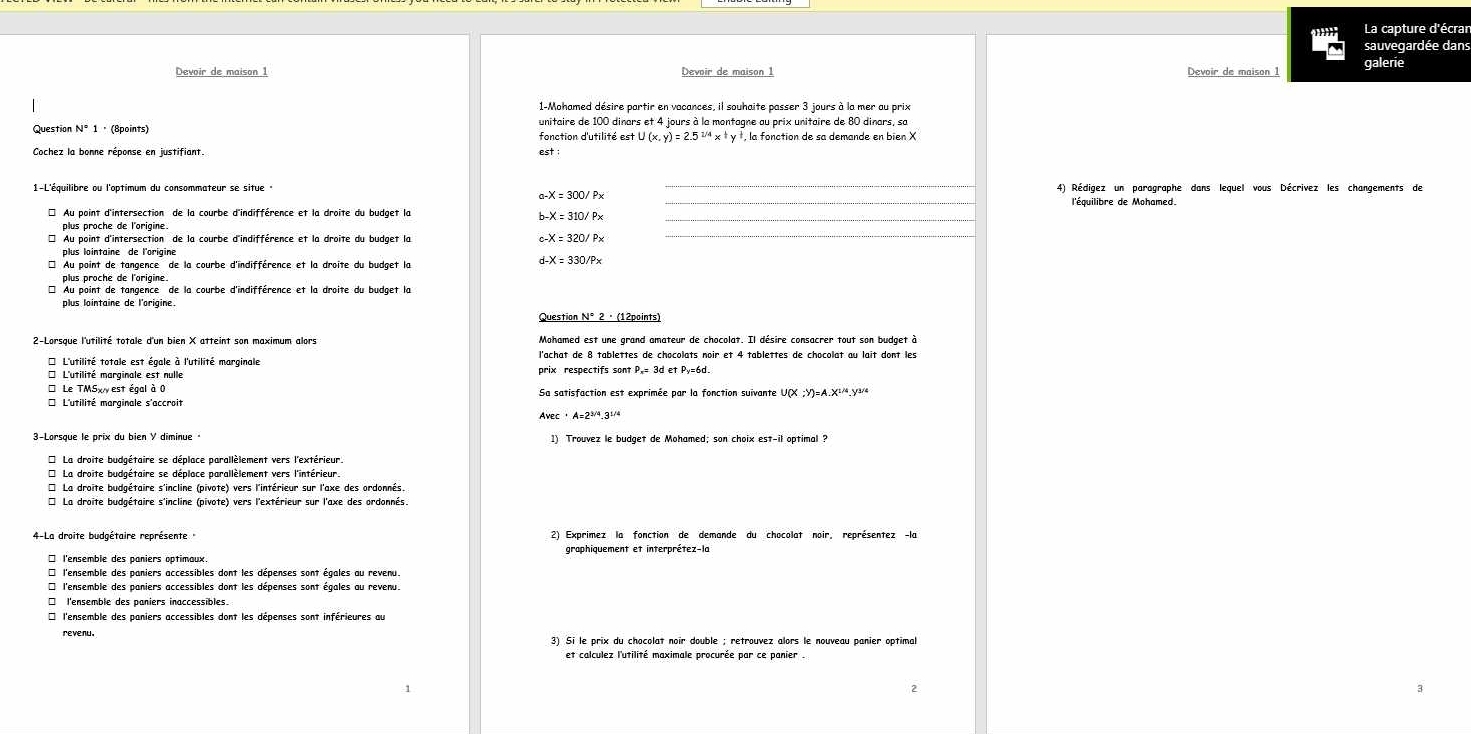 La capture d'écrar
sauvegardée dans
Devoir de maison 1 Devoir de maison 1 galerie
1-Mohamed désire partir en vacances, il souhaite passer 3 jours à la mer au prix
Question N° 1 · (8points) unitaire de 100 dinars et 4 jours à la montagne au prix unitaire de 80 dinars, sa
fonction d'utilité est U (x, y) = 2.5 ²ª x ª y †, la fonction de sa demande en bien X
Cochez la bonne réponse en justifiant. est :
1-L'équilibre ou l'optimum du consommateur se situe 4) Rédigez un paragraphe dans lequel vous Décrivez les changements de
* Au point d'intersection de la courbe d'indifférence et la droite du budget la b-X = 310/ Px_
plus proche de l'origine. c-X = 320/ P×_
plus lointaine de l'origine
* Au point de tangence de la courbe d'indifférence et la droite du budget la d-X = 330/Px
plus proche de l'origine.
*Au point de tangence de la courbe d'indifférence et la droite du budget la
plus lointaine de l'origine.
* L'utilité totale est égale à l'utilité marginale l'achat de 8 tablettes de chocolats noir et 4 tablettes de chocolat au lait dont les
prix respectifs sont P,= 3d et Py=6d.
* Le TMSx, est égal à 0 Sa satisfaction est exprimée par la fonction suivante U(X ;Y)=A.X¹.y
* L'utilité marginale s'accroit
Avec · A=2/9.3½/4
3-Lorsque le prix du bien Y diminue 1) Trouvez le budget de Mohamed; son choix est-il optimal ?
* La droite budgétaire se déplace parallèlement vers l'extérieur.
* La droite budgétaire se déplace parallèlement vers l'intérieur.
* La droite budgétaire s'incline (pivote) vers l'intérieur sur l'axe des ordonnés.
* La droite budgétaire s'incline (pivote) vers l'extérieur sur l'axe des ordonnés
4-La droite budgétaire représente 2) Exprimez la fonction de demande du chocolat noir, représentez -la
graphiquement et interprétez-la
* l'ensemble des paniers optimaux
* l'ensemble des paniers accessibles dont les dépenses sont égales au revenu.
* l'ensemble des paniers accessibles dont les dépenses sont égales au revenu.
□ l'ensemble des paniers inaccessibles.
* l'ensemble des paniers accessibles dont les dépenses sont inférieures au
revenu. 3) Si le prix du chocolat noir double ; retrouvez alors le nouveau panier optimal
et calculez l'utilité maximale procurée par ce panier .