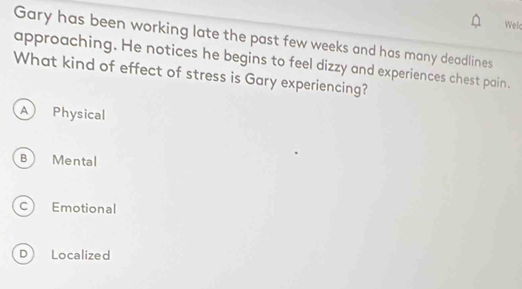 Wel
Gary has been working late the past few weeks and has many deadlines
approaching. He notices he begins to feel dizzy and experiences chest pain.
What kind of effect of stress is Gary experiencing?
A Physical
B Mental
c) Emotional
D Localized