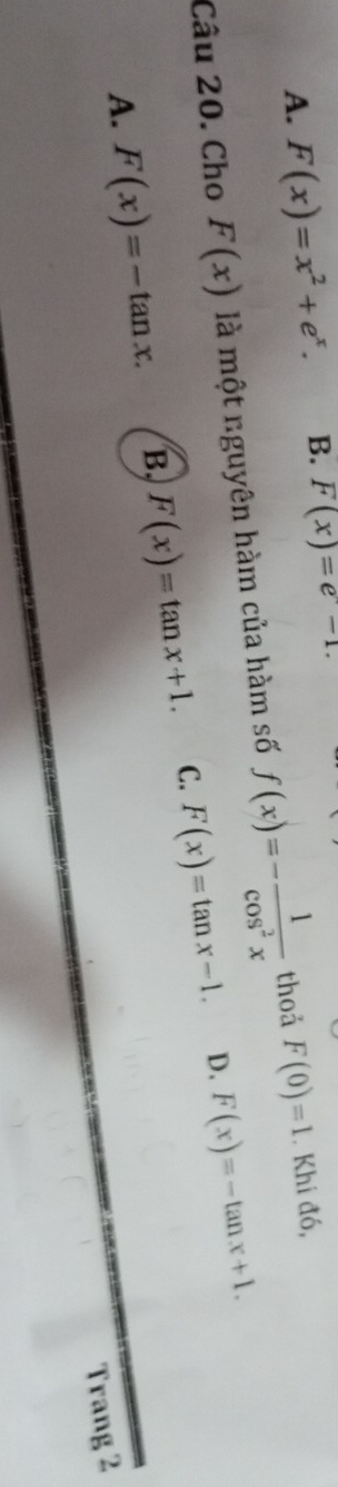 A. F(x)=x^2+e^x. B. F(x)=e-1. 
Câu 20. Cho F(x) là một nguyên hàm của hàm số f(x)=- 1/cos^2x  thoả F(0)=1. Khi đó,
D.
A. F(x)=-tan x. B, F(x)=tan x+1. C. F(x)=tan x-1. F(x)=-tan x+1. 
Trang 2