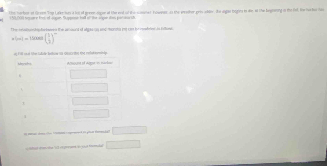 The harbor at Green Top Lake has a lot of green algae at the end of the summer however, as the weather gets colder, the algae begins to die. At the beginning of the fall, the harbor has
a 1:50,000 square feet of algae. Suppose half of the algae dies per month.
The relationship between the amount of algae (a) and months (m) can be modeled as follows:
a(m)=150000( 1/2 )^m
x) What does the 150008 represent in your formula? □
c) Whak dow the 12 represent in your formula? □