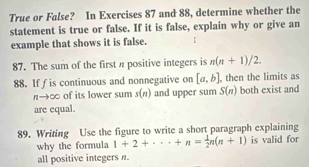 True or False? In Exercises 87 and 88, determine whether the 
statement is true or false. If it is false, explain why or give an 
example that shows it is false. 
87. The sum of the first n positive integers is n(n+1)/2. 
88. Iffis continuous and nonnegative on [a,b] , then the limits as
n→∞ of its lower sum s(n) and upper sum S(n) both exist and 
are equal. 
89. Writing Use the figure to write a short paragraph explaining 
why the formula 1+2+·s +n= 1/2 n(n+1) is valid for 
all positive integers n.