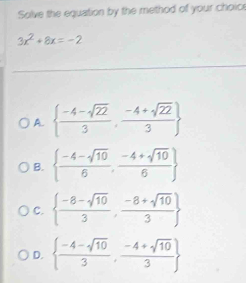 Solve the equation by the method of your choice
3x^2+8x=-2
_
A.   (-4-sqrt(22))/3 , (-4+sqrt(22))/3 
B.   (-4-sqrt(10))/6 , (-4+sqrt(10))/6 
C.   (-8-sqrt(10))/3 , (-8+sqrt(10))/3 
D.   (-4-sqrt(10))/3 , (-4+sqrt(10))/3 