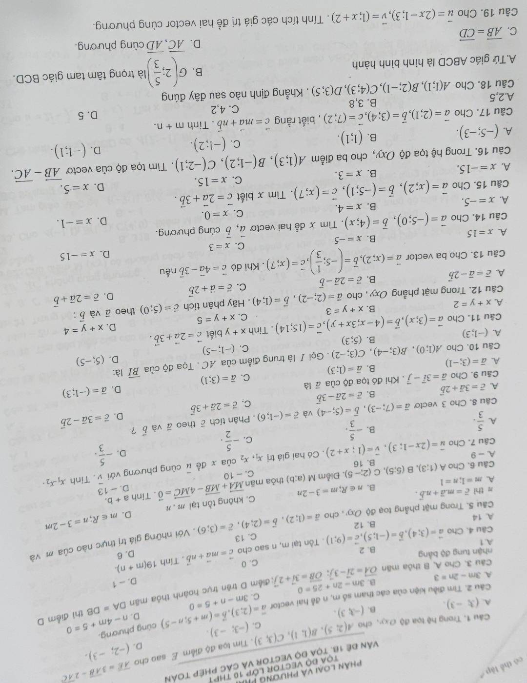 phân loại và phương PP
TOA ĐO VECTOR LỚP 10 THP 1
có thể lập 
Văn đề 18. tọa độ vector và các phép toàn
. Tim tọa độ điểm E sao cho overline AE=3overline AB-2overline AC
D. (-2;-3).
Câu 1. Trong hệ tọa độ ơxy, cho A(2;5),B(1;1),C(3;3) C. (-3;-3).
D. n-4m+5=0
B. (-3,3). DA=DB thì điễm D
Câu 2. Tìm điều kiện của các tham số m, n đễ hai vector vector a=(2;3),vector b=(m+5;n-5) cùng phương.
A. (3;-3). 3m-n+5=0
C.
D. - 1
Câu 3. Cho A, B thỏa mãn vector OA=2vector i-3vector j;vector OB=3vector i+2vector j B. 3m-2n+25=0 : điểm D trên trục hoành thỏa mãn
A. 3m-2n=3
C. 0
nhận tung độ bằng B. 2
A. 1 vector a=(3;4),vector b=(-1;5),vector c=(9;1). Tồn tại m, n sao cho vector c=mvector a+nvector b. Tính 19(m+n). D. 6
Câu 4. Cho
. Với những giá trị thực nào của m và
A. 14 B. 12 vector a=(1;2),vector b=(2;4),vector c=(3;6) C. 13
C. không tồn tại m , n D. m∈ R;n=3-2m
Câu 5. Trong mặt phẳng toạ độ Oxy , cho
n thì vector c=mvector a+nvector b. n∈ R;m=3-2n 13
A. m=1;n=1 a+b.
B. D. - x_1.x_2.
Điễm M(a;b) thỏa mān vector MA+vector MB-4vector MC=vector 0. Tính
C. - 10
Câu 6. Cho A(1;3),B(5;5),C(2;-5). B. 16
Câu 7. Cho vector u=(2x-1;3),vector v=(1;x+2). Có hai giá trị x_1, x_2 của x đề overline u cùng phương với
overline v. Tinh
A-9
D. - 5/3 .
B. - 5/3 .
C. - 5/2 .
A.  5/3 .. Phân tích ā theo vector a và vector b ？ vector c=3vector a-2vector b
Câu 8. Cho 3 vectơ vector a=(7;-3),vector b=(5;-4) và vector c=(-1;6) vector c=2vector a+3vector b
D.
B. vector c=2vector a-3vector b
C.
A. vector c=3vector a+2vector b D. vector a=(-1;3)
C. vector a=(3;1)
Câu 9. Cho vector a=3vector i-vector j. Khi đó tọa độ của overline a| à
B. overline a=(1;3)
A. overline a=(3;-1) overline BI là:
D. (5;-5)
Câu 10. Cho A(1;0),B(3;-4),C(3;-2). Gọi I là trung điểm của AC . Tọa độ của
C. (-1;-5)
B. (5;3)
A. (-1;3) vector a=(3;x),vector b=(4-x;3x+y),vector c=(15;14). Tính x+y biết vector c=2vector a+3vector b. x+y=4
D.
Câu 11. Cho
C. x+y=5
A. x+y=2. Hãy phân tích vector c=(5;0) theo vector a và vector b:
B. x+y=3
Câu 12. Trong mặt phẳng Oxy , cho vector a=(2;-2),vector b=(1;4)
D. vector c=2vector a+vector b
A. vector c=vector a-2vector b B. vector c=2vector a-vector b C. vector c=vector a+2vector b
Câu 13. Cho ba vector vector a=(x;2),vector b=(-5; 1/3 ),vector c=(x;7). Khi đó vector c=4vector a-3vector b nếu
D. x=-15
C.
B. x=-5 x=3
A. x=15
Câu 14. Cho vector a=(-5;0),vector b=(4;x). Tìm x đễ hai vecto vector a,vector b cùng phương.
D. x=-1.
A. x=-5. B. x=4. C. x=0.
Câu 15. Cho vector a=(x;2),vector b=(-5;1),vector c=(x;7). Tìm x biết vector c=2vector a+3vector b.
A. x=-15.
B. x=3. c. x=15. D. x=5.
Câu 16. Trong hệ tọa độ Oxy, cho ba điểm A(1;3),B(-1;2),C(-2;1). Tìm tọa độ của vectơ vector AB-vector AC.
B. (1;1).
C. (-1;2).
D. (-1;1).
A. (-5;-3).
Câu 17. Cho vector a=(2;1),vector b=(3;4),vector c=(7;2) , biết rằng vector c=mvector a+nvector b. Tính m+n.
B. 3,8 C. 4,2
D. 5
A.2,5 A(1;1),B(2;-1),C(4;3),D(3;5). Khẳng định nào sau đây đúng
Câu 18. Cho
A.Tứ giác ABCD là hình bình hành B. G(2; 5/3 ) là trọng tâm tam giác BCD.
D. vector AC,vector AD cùng phương.
C. vector AB=vector CD
Câu 19. Cho vector u=(2x-1;3),vector v=(1;x+2). Tính tích các giá trị để hai vector cùng phương.