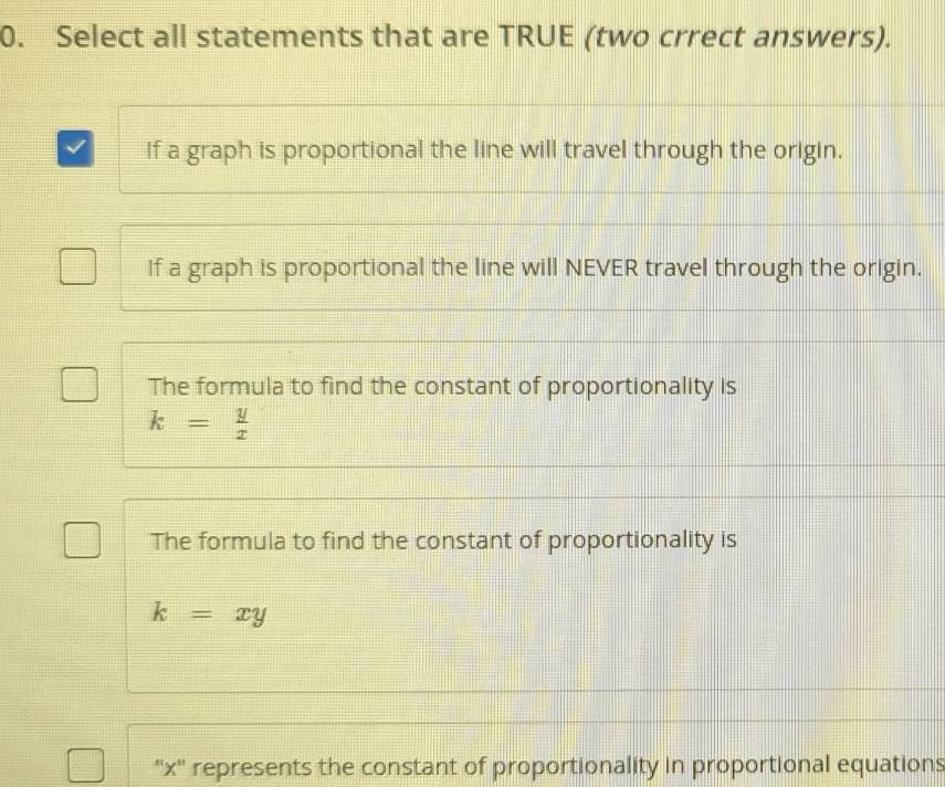 Select all statements that are TRUE (two crrect answers).
If a graph is proportional the line will travel through the origin.
If a graph is proportional the line will NEVER travel through the origin.
The formula to find the constant of proportionality is
k= y/x 
The formula to find the constant of proportionality is
k=xy
'' x '' represents the constant of proportionality in proportional equations