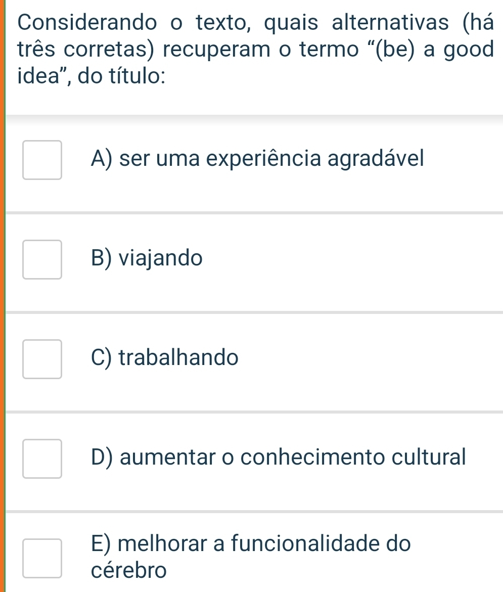 Considerando o texto, quais alternativas (há
três corretas) recuperam o termo “(be) a good
idea", do título:
A) ser uma experiência agradável
B) viajando
C) trabalhando
D) aumentar o conhecimento cultural
E) melhorar a funcionalidade do
cérebro