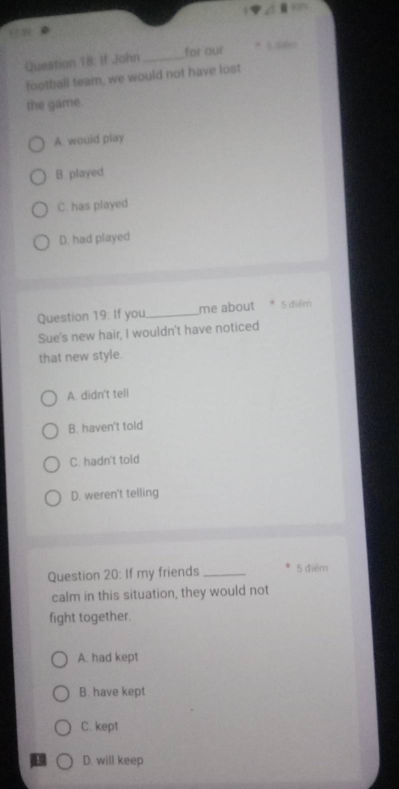 If John _for our
football team, we would not have lost
the game.
A. would play
B. played
C. has played
D. had played
Question 19:If you _me about * 5 diểm
Sue's new hair, I wouldn't have noticed
that new style.
A. didn't tell
B. haven't told
C. hadn't told
D. weren't telling
Question 20: If my friends_
* 5 điểm
calm in this situation, they would not
fight together.
A. had kept
B. have kept
C. kept
D. will keep