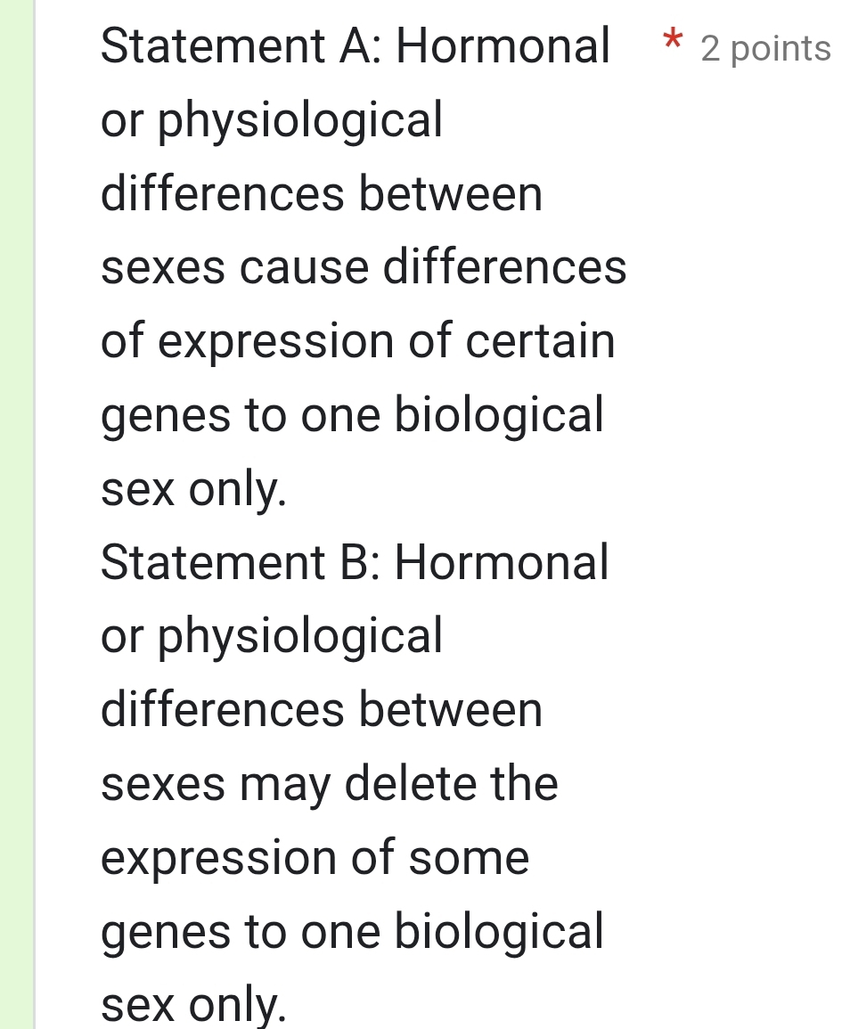 Statement A: Hormonal * 2 points 
or physiological 
differences between 
sexes cause differences 
of expression of certain 
genes to one biological 
sex only. 
Statement B: Hormonal 
or physiological 
differences between 
sexes may delete the 
expression of some 
genes to one biological 
sex only.