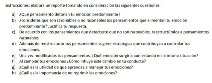 Instrucciones: elabora un reporte tomando en consideración las siguientes cuestiones. 
a) ¿Qué pensamiento detonan tu emoción predominante? 
b) ¿consideras que son razonables o no razonables los pensamientos que alimentan tu emoción 
predominante? Justifica tu respuesta. 
c) De acuerdo con los pensamientos que detectaste que no son razonables, reestructúralos a pensamientos 
razonables 
d) Además de reestructurar tus pensamientos sugiere estrategias que contribuyan a controlar tus 
emociones. 
e) Una vez modificados tus pensamientos, ¿Qué emoción surgiría aun estando en la misma situación? 
f) Al cambiar tus emociones ¿Cómo influye este cambio en tu conducta? 
g) ¿Cuál es la utilidad de que aprendas a manejar tus emociones? 
h) ¿Cuál es la importancia de no reprimir las emociones?