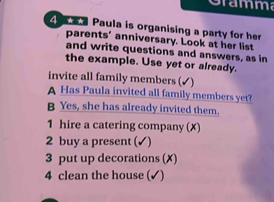 Gramma 
4 Paula is organising a party for her 
parents’ anniversary. Look at her list 
and write questions and answers, as in 
the example. Use yet or already. 
invite all family members (✓) 
A Has Paula invited all family members yet? 
B Yes, she has already invited them. 
1 hire a catering company (X) 
2 buy a present (✓) 
3 put up decorations (✗) 
4 clean the house (✓)