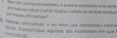 Nas três primeiras estrofes, o poema apresenta uma série 
afirmativas sobre o amor. Qual é o efeito de sentido produzi 
por essas afirmativas? 
2. Nessas afirmativas, o eu lírico usa expressões contrad 
tórias. Exemplifique algumas das expressões em que I 
contradição.