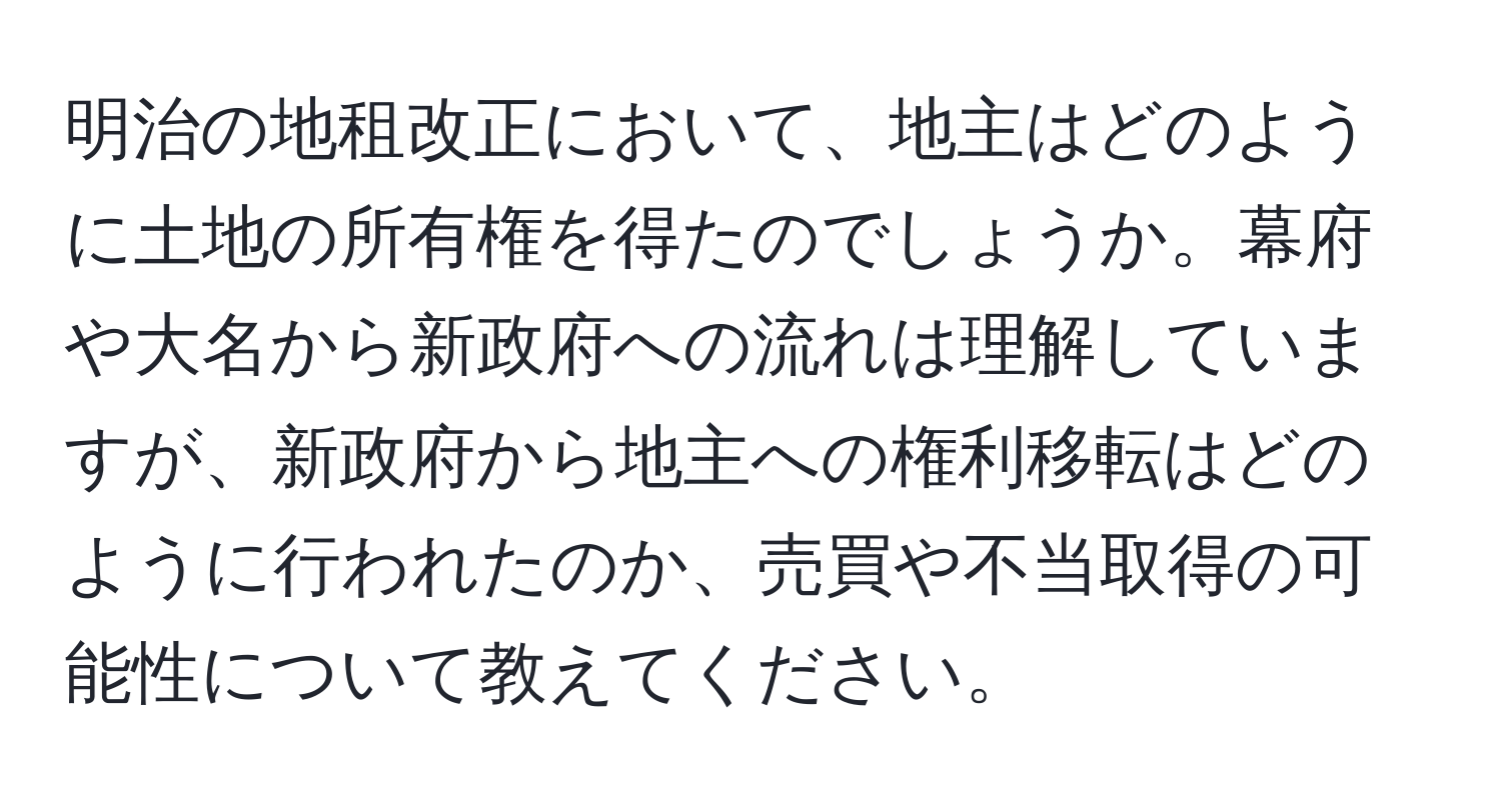 明治の地租改正において、地主はどのように土地の所有権を得たのでしょうか。幕府や大名から新政府への流れは理解していますが、新政府から地主への権利移転はどのように行われたのか、売買や不当取得の可能性について教えてください。