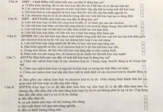 (SBT - Cánh Diều) Mỗi phát biểu nào sau đây là đúng hay sai?
a. Ở điều kiện thường, tắt cá các kim loại đều tồn tại ở thể rần và có cầu tạo tinh thể.
b. Các cation kim loại và nguyên tứ kim loại được sắp xếp trật tự trong tinh thể kim loại
e. Electron hoá trị của nguyên tứ kim loại chịu lực hút yếu của hạt nhân nguyên tứ.
d. Các electron hoá trị tự do di chuyến trong cầu trúc tinh thể kim loại tạo ra dòng điện.
Câu 5: (SBT - KNTT)Mỗi phát biểu nào sau đây là đũng hay sai?
a. Liên kết kim loại và liên kết cộng hoá trị đều có sự tham gia của các electron.
b. Liên kết kim loại khác với liên kết cộng hoá trị ở số electron dùng chung, bản chất liên kết.
ê. Liên kết kim loại và liên kết ion đều sinh ra bởi lực hút tĩnh điện.
d. Liên kết kim loại khác với liên kết ion ở loại hạt mang điện tham gia.
Câu 6: (HTHH 12) Liên kết kim loại được hình thành trong tinh thể kim loại bởi lực hút tĩnh điện giữa
các electron hoá trị tự do với các ion đượng kim loại ở các nút mạng.
a. Liên kết kim loại càng mạnh thi độ bền cơ học của kim loại càng cao.
b. Bán kính nguyên tứ lớn và số electron hoá trị ít thì liên kết kim loại yếu.
e. Trong một nhóm, độ bèn liên kết kim loại tăng dần từ trên xuống dưới.
d. Điện tích ion nút mạng lớn, số electron tự do nhiều thì liên kết kim loại mạnh.
Câu 7: :(OTTN) Phát biểu nào sau đây về tinh thể kim loại là đúng hay sai?
a. Chứa các cation kim loại và các electron hoá trị. Chúng cùng chuyển động tự do trong tinh
thể.
b. Chứa các cation kim loại và nguyên tứ kim loại có tương tác tỉnh điện với nhau.
e. Chứa các cation kim loại sắp xếp theo trật tự nhất định và các electron hoá trị chuyển động tự
do.
d. Bao gồm các cation kim loại và electron hoá trị tự do. Giữa chúng hình thành liên kết ion
giúp tinh thể kim loại có cầu trúc bèn vững.
Câu 8: (OTTN) Kim loại Cu có độ dẫn điện kém hơn Ag, kim loại Al có độ dẫn điện kém hơn Au
nhưng dây dẫn điện chú yểu làm bằng kim loại Cu và Al mà không phải là Ag và Au. Ứng dụng
làm dây dẫn điện của Cu và A1 là do chúng
a. đều dẫn điện tối.
b. có giá thành phù hợp với thị trường tiêu dùng.
e. sản xuất được với quy mô công nghiệp.
d. đều có khối lượng riêng nhỏ.