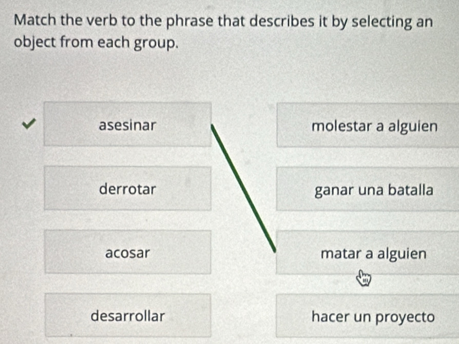 Match the verb to the phrase that describes it by selecting an
object from each group.
asesinar molestar a alguien
derrotar ganar una batalla
acosar matar a alguien
desarrollar hacer un proyecto