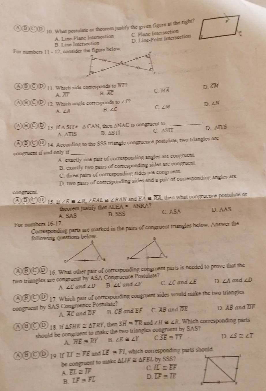 ABOD
10. What postulate or theorem justify the given figure at the right?
A. Line-Plane Intersection C. Plane Intersection
D. Line-Point Intersection
B. Line Intersection
For numbers 11 - 12, consider the figure below,
AB OD 11. Which side corresponds to overline NI , overline CM
A. overline AT B. overline AC
C. overline MA
D
B CD 12. Which angle corresponds to ∠ T ∠ N
D.
A. ∠ A
B. ∠ C C. ∠ M
ABOD 13. If △ SIT=△ CAN , then △ NAC is congruent to_
A △ TIS B. △ STI C. △ SIT D. △ ITS
ABOD 14. According to the SSS triangle congruence postulate, two triangles are
congruent if and only if_
A. exactly one pair of corresponding angles are congruent.
B. exactly two pairs of corresponding sides are congruent.
C. three pairs of corresponding sides are congruent.
D. two pairs of corresponding sides and a pair of corresponding angles are
congruent.
ABOD 15. If∠ E≌ ∠ R,∠ EAL≌ ∠ RAN and overline EA≌ overline RA , then what congruence postulate or
theorem justify that LEA=△ NRA
A. SAS B. SSS C. ASA D. AAS
For numbers 16-17.
Corresponding parts are marked in the pairs of congruent triangles below. Answer the
following questions below.
 
ABOD 16. What other pair of corresponding congruent parts is needed to prove that the
two triangles are congruent by ASA Congruence Postulate?
A. ∠ C and ∠ D B. ∠ C and ∠ F C. ∠ C and ∠ E D. ∠ A and ∠ D
ABCD   17. Which pair of corresponding congruent sides would make the two triangles
congruent by SAS Congruence Postulate? and overline DF
A. overline AC and overline DF B. overline CB and overline EF C. overline AB and overline DE D. overline AB
ABOD 18. If △ SHE≌ △ TRY , then overline SH≌ overline TR and ∠ H≌ ∠ R. Which corresponding parts
should be congruent to make the two triangles congruent by SAS?
A overline HE≌ overline RY B. ∠ E≌ ∠ Y C. overline SE≌ overline TY
D. ∠ S≌ ∠ T
ABOD 19. If overline LI≌ overline FE and overline LE≌ overline FI , which corresponding parts should
be congruent to make △ LIF≌ △ FEL by SSS?
A. overline EL≌ overline IF
C. overline IL≌ overline EF
B. overline LF≌ overline FL
D. overline LF≌ overline IE